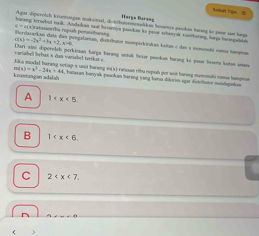 Sobat Tips
Harga Barang
Agar diperoleh keuntungan maksimal, distributormenaikkan besarnya pasokan barang ke pasar saat harga
c=c(x) ratusanribu rupiah perunitbarang.
barang tersebut naik. Andaikan saat besarnya pasokan ke pasar sebanyak xunitbarang, harga barangadalah
c(x)=-2x^2+3x+2, x>0. 
Berdasarkan data dan pengalaman, distributor memperkirakan kaitan c dan x memenuhi rumus hampiran
Dari sini diperoleh perkiraan harga barang untuk besar pasokan barang ke pasar beserta kaitan antara
variabel bebas x dan variabel terikat c.
Jika modal barang setiap x unit barang m(x) ratusan ribu rupiah per unit barang memenuhi rumus hampiran
keuntungan adalah
m(x)=x^2-24x+44 , batasan banyak pasokan barang yang harus dikirim agar distributor mendapatkan
A 1 .
B 1 .
C 2 .
