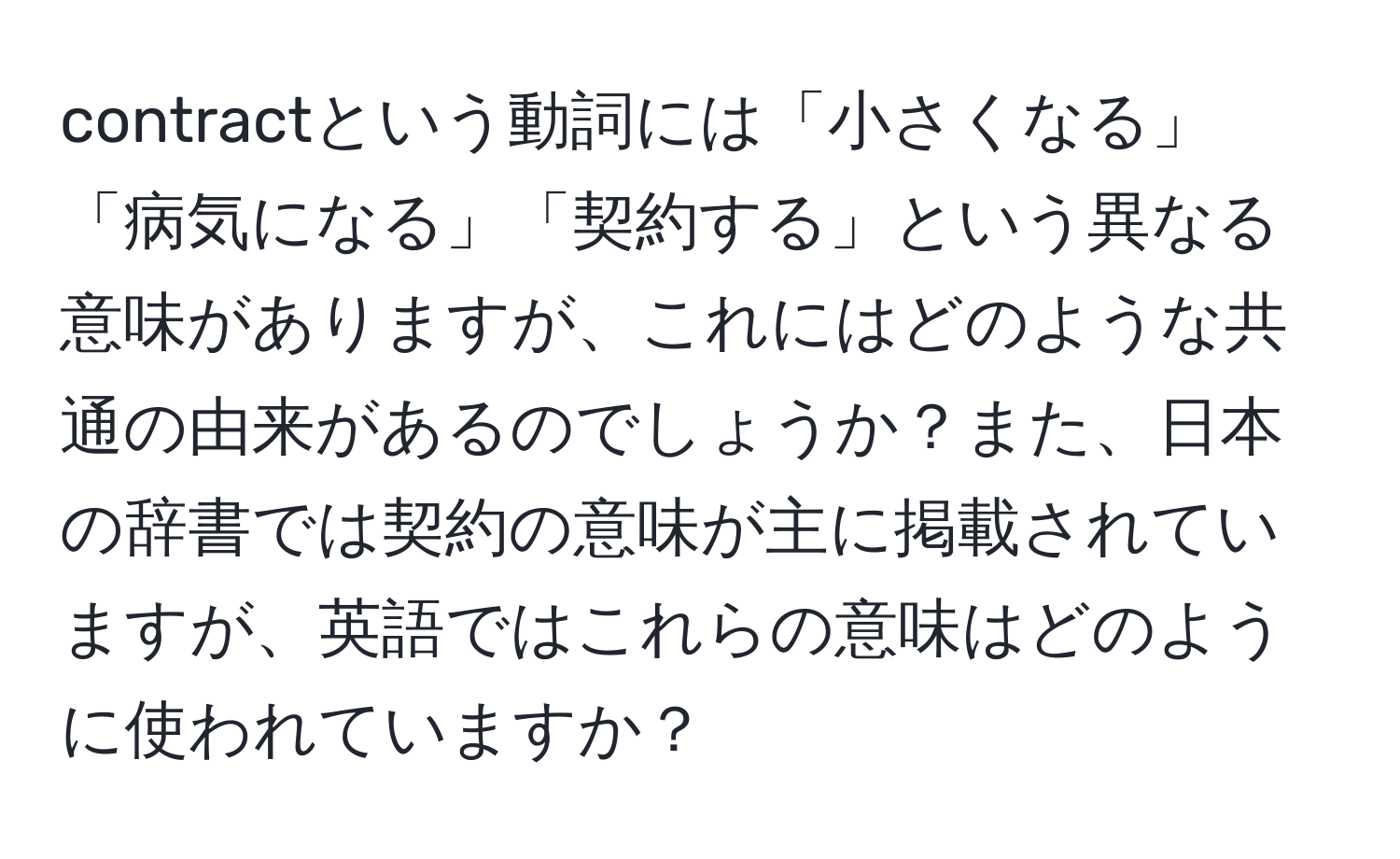 contractという動詞には「小さくなる」「病気になる」「契約する」という異なる意味がありますが、これにはどのような共通の由来があるのでしょうか？また、日本の辞書では契約の意味が主に掲載されていますが、英語ではこれらの意味はどのように使われていますか？