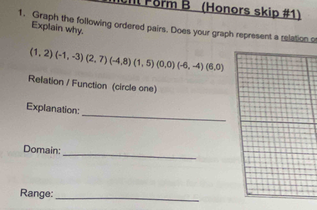 Form B (Honors skip #1) 
1. Graph the following ordered pairs. Does your graph represent a relation o 
Explain why.
(1,2)(-1,-3)(2,7)(-4,8)(1,5)(0,0)(-6,-4)(6,0)
Relation / Function (circle one) 
_ 
Explanation: 
_ 
Domain: 
Range:_