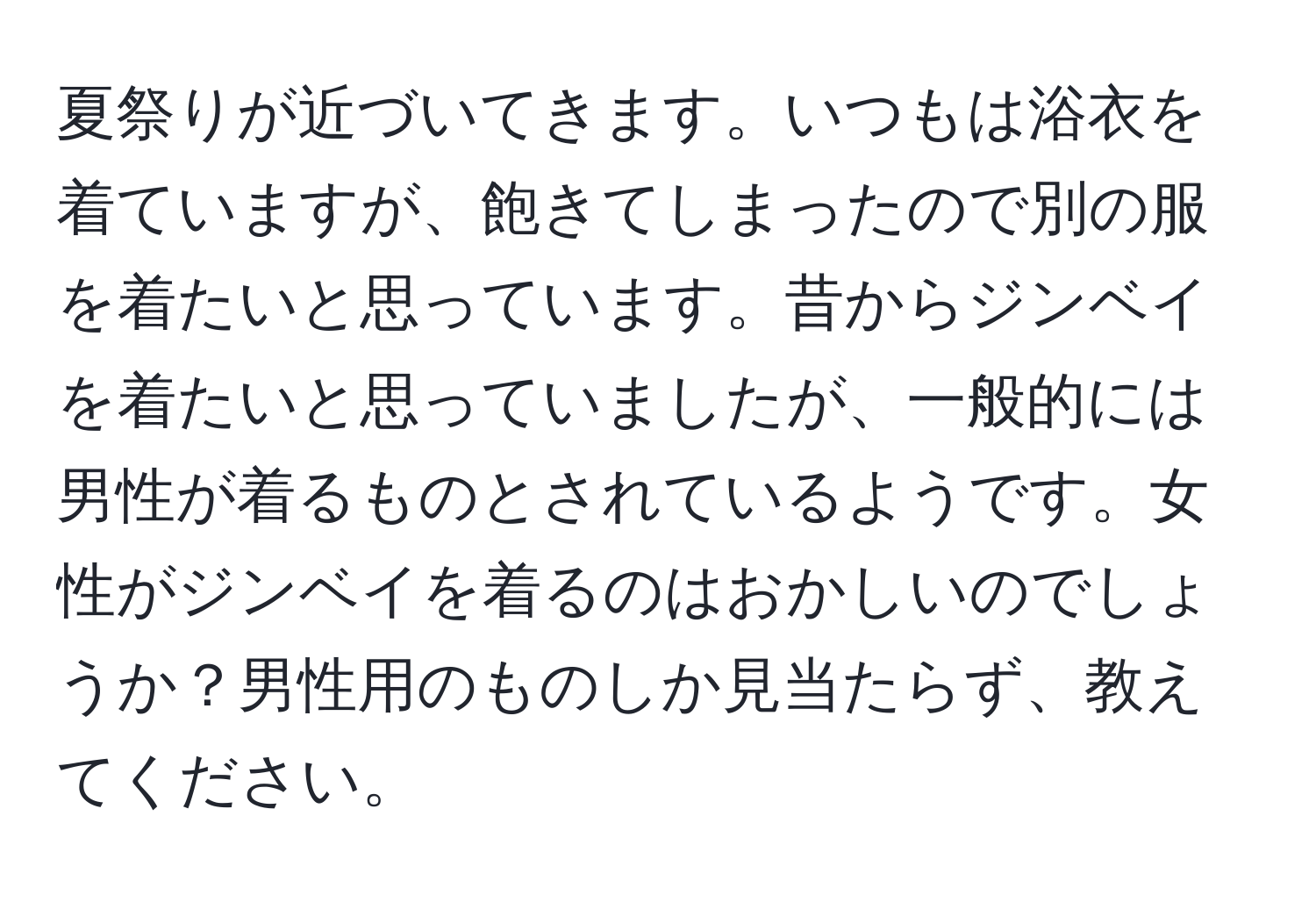 夏祭りが近づいてきます。いつもは浴衣を着ていますが、飽きてしまったので別の服を着たいと思っています。昔からジンベイを着たいと思っていましたが、一般的には男性が着るものとされているようです。女性がジンベイを着るのはおかしいのでしょうか？男性用のものしか見当たらず、教えてください。