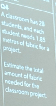 A classroom has 28
students, and each 
student needs 1.85
metres of fabric for 
project. 
Estimate the total 
amount of fabric 
needed for the 
classroom project.