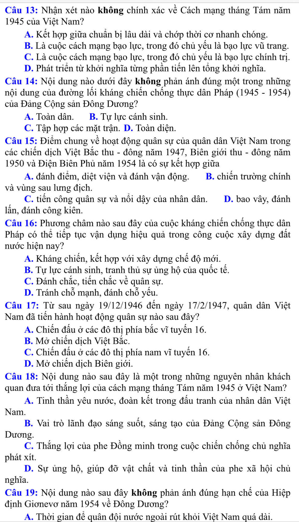 Nhận xét nào không chính xác về Cách mạng tháng Tám năm
1945 của Việt Nam?
A. Kết hợp giữa chuẩn bị lâu dài và chớp thời cơ nhanh chóng.
B. Là cuộc cách mạng bạo lực, trong đó chủ yểu là bạo lực vũ trang.
C. Là cuộc cách mạng bạo lực, trong đó chủ yều là bạo lực chính trị.
D. Phát triển từ khởi nghĩa từng phần tiến lên tổng khởi nghĩa.
Câu 14: Nội dung nào dưới đây không phản ánh đúng một trong những
nội dung của đường lối kháng chiến chống thực dân Pháp (1945 - 1954)
của Đảng Cộng sản Đông Dương?
A. Toàn dân. B. Tự lực cánh sinh.
C. Tập hợp các mặt trận. D. Toàn diện.
Câu 15: Điểm chung về hoạt động quân sự của quân dân Việt Nam trong
các chiến dịch Việt Bắc thu - đông năm 1947, Biên giới thu - đông năm
1950 và Điện Biên Phủ năm 1954 là có sự kết hợp giữa
A. đánh điểm, diệt viện và đánh vận động. B. chiến trường chính
và vùng sau lưng địch.
C. tiến công quân sự và nổi dậy của nhân dân. D. bao vây, đánh
lấn, đánh công kiên.
Câu 16: Phương châm nào sau đây của cuộc kháng chiến chống thực dân
Pháp có thể tiếp tục vận dụng hiệu quả trong công cuộc xây dựng đất
nước hiện nay?
A. Kháng chiến, kết hợp với xây dựng chế độ mới.
B. Tự lực cánh sinh, tranh thủ sự ủng hộ của quốc tế.
C. Đánh chắc, tiến chắc về quân sự.
D. Tránh chỗ mạnh, đánh chỗ yếu.
Câu 17: Từ sau ngày 19/12/1946 đến ngày 17/2/1947, quân dân Việt
Nam đã tiến hành hoạt động quân sự nào sau đây?
A. Chiến đấu ở các đô thị phía bắc vĩ tuyến 16.
B. Mở chiến dịch Việt Bắc.
C. Chiến đấu ở các đô thị phía nam vĩ tuyến 16.
D. Mở chiến dịch Biên giới.
Câu 18: Nội dung nào sau đây là một trong những nguyên nhân khách
quan đưa tới thắng lợi của cách mạng tháng Tám năm 1945 ở Việt Nam?
A. Tinh thần yêu nước, đoàn kết trong đấu tranh của nhân dân Việt
Nam.
B. Vai trò lãnh đạo sáng suốt, sáng tạo của Đảng Cộng sản Đông
Dương.
C. Thắng lợi của phe Đồng minh trong cuộc chiến chống chủ nghĩa
phát xít.
D. Sự ủng hộ, giúp đỡ vật chất và tinh thần của phe xã hội chủ
nghĩa.
Câu 19: Nội dung nào sau đây không phản ánh đúng hạn chế của Hiệp
định Giơnevơ năm 1954 về Đông Dương?
A. Thời gian để quân đội nước ngoài rút khỏi Việt Nam quá dài.