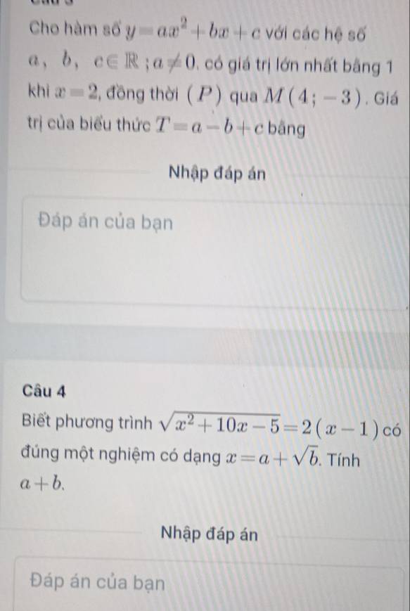 Cho hàm số y=ax^2+bx+c với các hệ số 
a、 b ， c∈ R; a!= 0 , có giá trị lớn nhất bằng 1 
khi x=2 , đồng thời ( P) qua M(4;-3). Giá 
trị của biểu thức T=a-b+c bāng 
Nhập đáp án 
Đáp án của bạn 
Câu 4 
Biết phương trình sqrt(x^2+10x-5)=2(x-1) có 
đúng một nghiệm có dạng x=a+sqrt(b). Tính
a+b. 
Nhập đáp án 
Đáp án của bạn