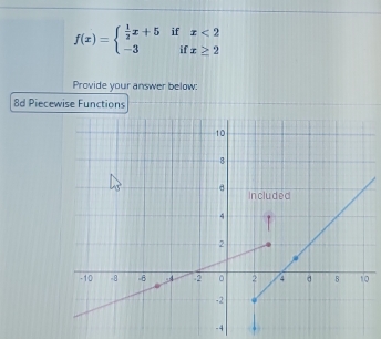 f(x)=beginarrayl  1/2 x+5ifx<2 -3ifx≥ 2endarray.
Provide your answer below: 
8d Piecewise Functions
-4