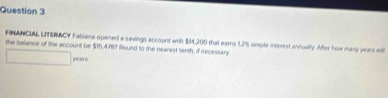 FINANCIAL LITERACY Fabiana opened a savings account with $14,200 that earns 1.2% simple interest annually. After how many years wil 
the balance of the account be $15,478? Round to the nearest tenth, if necessary.
years