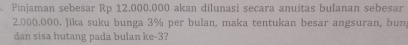 Pinjaman sebesar Rp 12.000.000 akan dilunasi secara anuitas bulanan sebesar
2.000.000. Jika suku bunga 3% per bulan, maka tentukan besar angsuran, bun 
dan sisa hutang pada bulan ke -3?