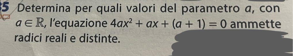 Determina per quali valori del parametro a, con
a∈ R , l'equazione 4ax^2+ax+(a+1)=0 ammette 
radici reali e distinte.