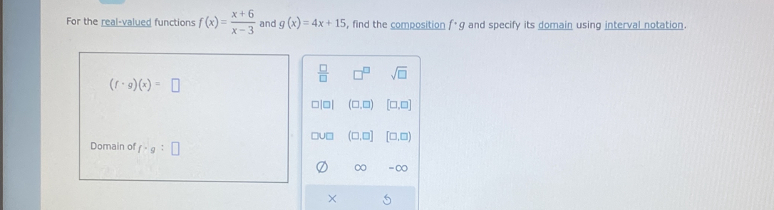 For the real-valued functions f(x)= (x+6)/x-3  and g(x)=4x+15 , find the composition f· g and specify its domain using interval notation.
 □ /□   7^(□) sqrt(□ )
(f· g)(x)=□
□ |□ | (□ ,□ ) [□ ,□ ]
(□ ,□ ] [□ ,□ )
Domain of f· g:□
∞ -∞