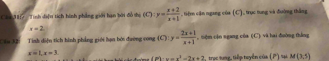 Tính diện tích hình phẳng giới hạn bởi đồ thị (C): y= (x+2)/x+1  , tiệm cận ngang cia(C) , trục tung và đường thẳng
x=2. 
Câu 32: Tính diện tích hình phẳng giới hạn bởi đường cong (C): y= (2x+1)/x+1  , tiệm cận ngang của (C) và hai đường thẳng
x=1, x=3.
v=x^2-2x+2 , trục tung, tiếp tuyến của (P) tại M(3;5)