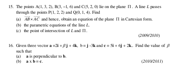 The points A(1,3,2), B(3,-1,6) and C(5,2,0) lie on the plane П. A line L passes 
through the points P(1,2,2) and Q(0,1,4). Find 
(a) vector AB* vector AC and hence, obtain an equation of the plane II in Cartesian form. 
(b) the parametric equations of the line L. 
(c) the point of intersection of L and ∏. 
(2009/2010) 
16. Given three vector a=2i+beta j+4k, b=j-3k and e=5i+6j+2k. Find the value of β
such that 
(a) a is perpendicular to b. 
(b) a* b=c. (2010/2011)