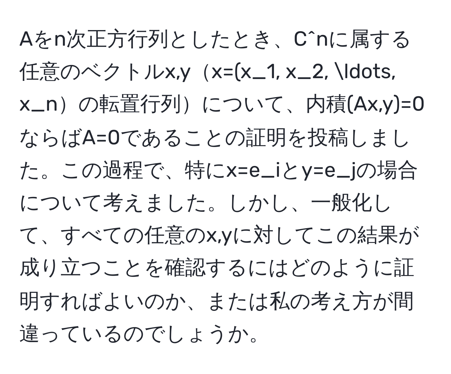 Aをn次正方行列としたとき、C^nに属する任意のベクトルx,yx=(x_1, x_2, ..., x_nの転置行列について、内積(Ax,y)=0ならばA=0であることの証明を投稿しました。この過程で、特にx=e_iとy=e_jの場合について考えました。しかし、一般化して、すべての任意のx,yに対してこの結果が成り立つことを確認するにはどのように証明すればよいのか、または私の考え方が間違っているのでしょうか。