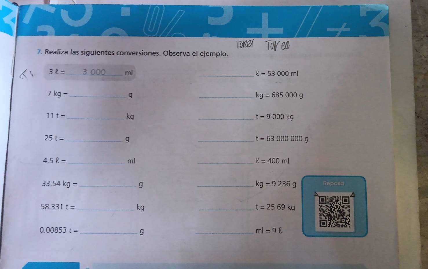 TO TOW EA 
7. Realiza las siguientes conversiones. Observa el ejemplo.
3ell = _ 3 000 ml
_ ell =53000ml
_ 7kg=
g
_ kg=685000g
_ 11t=
kg
_ t=9000kg
25t= _
g
_ t=63000000g
4.5ell = _
ml
_ ell =400ml
33.54kg= __Repasa
g
kg=9236g
I 
_ 58.331t=
kg
_ t=25.69kg
_ 0.00853t=
g 
_ ml=9ell