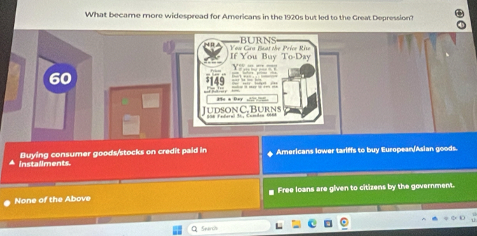 What became more widespread for Americans in the 1920s but led to the Great Depression?
Buying consumer goods/stocks on credit paid in Americans lower tariffs to buy European/Asian goods.
installments.
None of the Above Free loans are given to citizens by the government.
Search