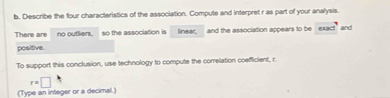 Describe the four characteristics of the association. Compute and interpret r as part of your analysis. 
There are no outliers, so the association is linear, and the association appears to be exact and 
positive. 
To support this conclusion, use technology to compute the correlation coefficient, r.
r=□
(Type an integer or a decimal.)