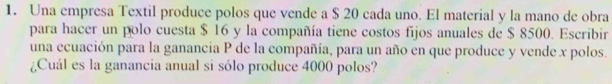 Una empresa Textil produce polos que vende a $ 20 cada uno. El material y la mano de obra 
para hacer un polo cuesta $ 16 y la compañía tiene costos fijos anuales de $ 8500. Escribir 
una ecuación para la ganancia P de la compañía, para un año en que produce y vende x polos. 
¿Cuál es la ganancia anual si sólo produce 4000 polos?