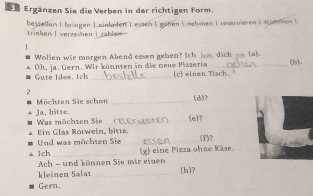 Er Ergänzen Sie die Verben in der richtigen Form. 
bestellen |bringen Leinladen | essen | gehen | nehmen | reservieren | stimmen | 
trinken | verzeihen | zahlen 
1 
Wollen wir morgen Abend essen gehen? Ich_ dich cm(a). 
Oh, ja. Gern. Wir könnten in die neue Pizzeria _(b). 
Gute Idee. Ich _(c) einen Tisch. 
2 
Möchten Sie schon _(d)? 
Ja, bitte. 
Was möchten Sie __(e)? 
Ein Glas Rotwein, bitte. 
Und was möchten Sie_ 
(f)? 
Ich _g) eine Pizza ohne Käse. 
Ach - und können Sie mir einen 
kleinen Salat_ 
(h)? 
Gern.