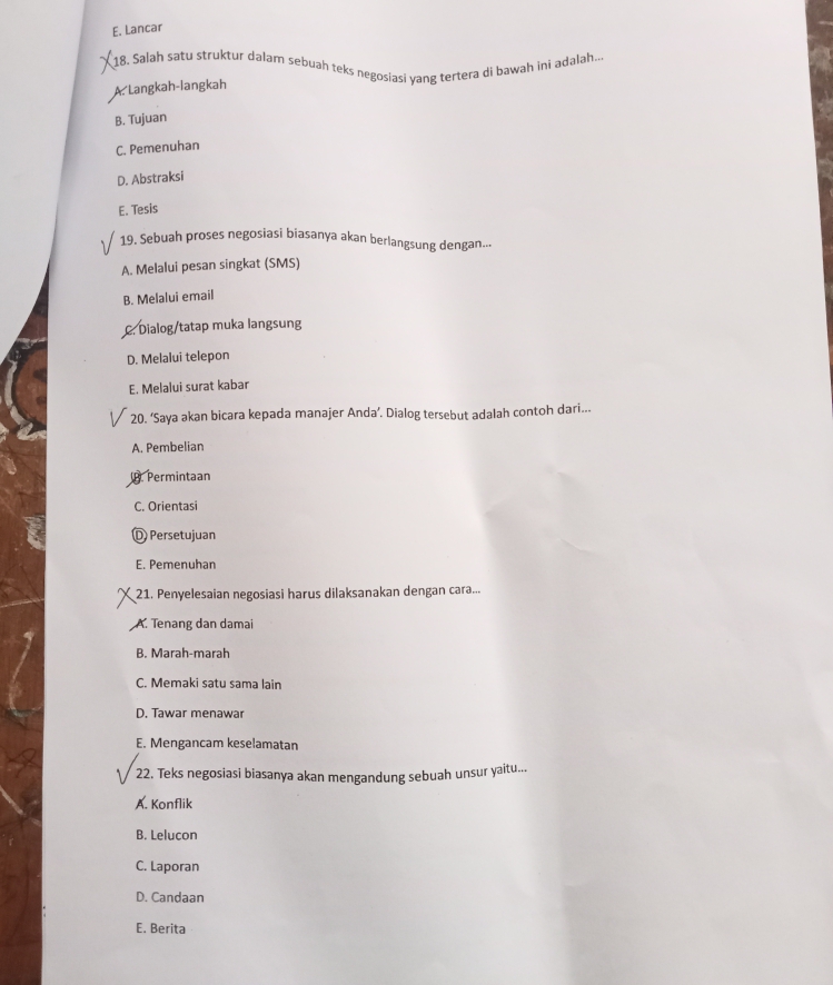 E. Lancar
18. Salah satu struktur dalam sebuah teks negosiasi yang tertera di bawah ini adalah--
A. Langkah-langkah
B. Tujuan
C. Pemenuhan
D. Abstraksi
E. Tesis
19. Sebuah proses negosiasi biasanya akan berlangsung dengan.--
A. Melalui pesan singkat (SMS)
B. Melalui email
Dialog/tatap muka langsung
D. Melalui telepon
E. Melalui surat kabar
20. ‘Saya akan bicara kepada manajer Anda’. Dialog tersebut adalah contoh dari...
A. Pembelian
Permintaan
C. Orientas
D Persetujuan
E. Pemenuhan
21. Penyelesaian negosiasi harus dilaksanakan dengan cara...
A. Tenang dan damai
B. Marah-marah
C. Memaki satu sama lain
D. Tawar menawar
E. Mengancam keselamatan
2. Teks negosiasi biasanya akan mengandung sebuah unsur yaitu...
22.
A. Konflik
B. Lelucon
C. Laporan
D. Candaan
E. Berita