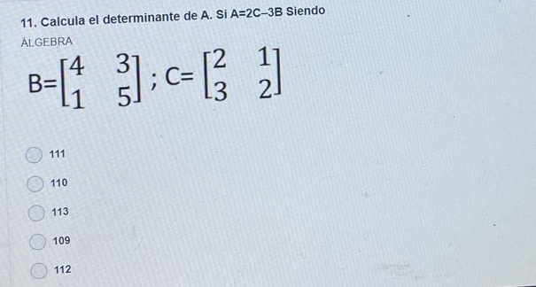 Calcula el determinante de A. Si A=2C-3B Siendo
ALGEBRA
B=beginbmatrix 4&3 1&5endbmatrix; C=beginbmatrix 2&1 3&2endbmatrix
111
110
113
109
112