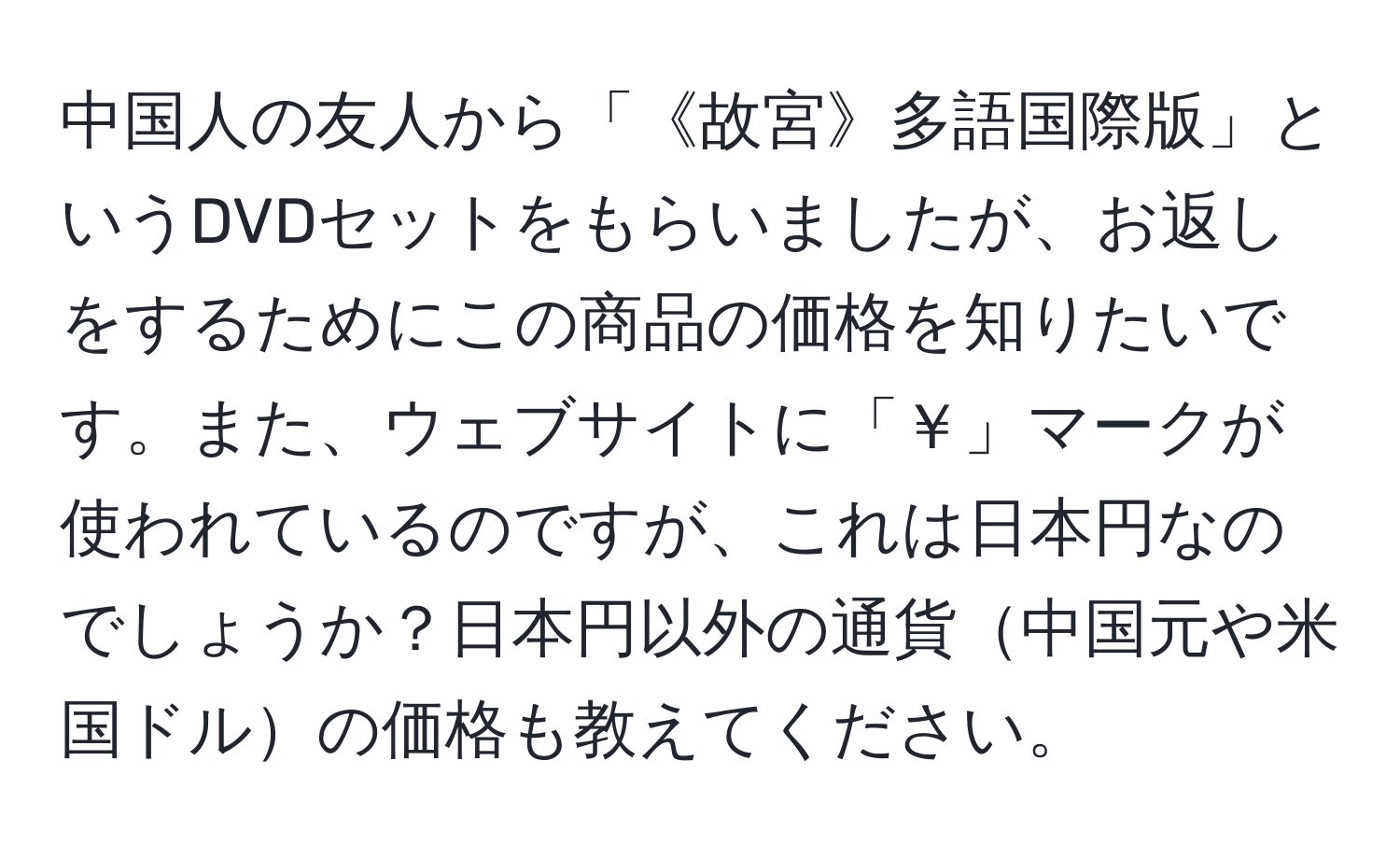 中国人の友人から「《故宮》多語国際版」というDVDセットをもらいましたが、お返しをするためにこの商品の価格を知りたいです。また、ウェブサイトに「￥」マークが使われているのですが、これは日本円なのでしょうか？日本円以外の通貨中国元や米国ドルの価格も教えてください。