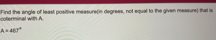 Find the angle of least positive measure(in degrees, not equal to the given measure) that is 
coterminal with A.
A=467°