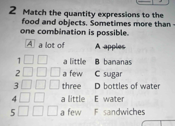 Match the quantity expressions to the
food and objects. Sometimes more than -
one combination is possible.
A a lot of A apples
1 a little B bananas
2 a few C sugar
3 three D bottles of water
4 a little E water
5 a few F sandwiches