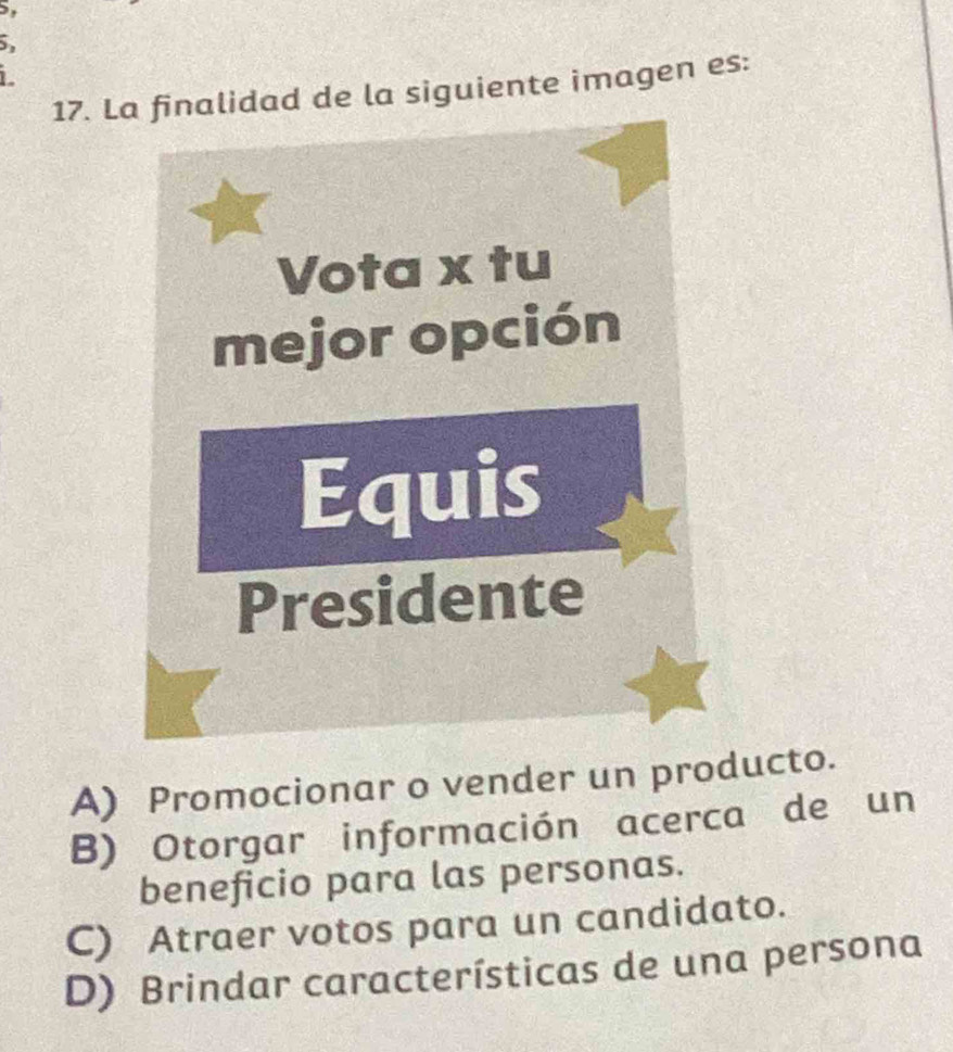 La finalidad de la siguiente imagen es:
Vota x tu
mejor opción
Equis
Presidente
A) Promocionar o vender un producto.
B) Otorgar información acerca de un
beneficio para las personas.
C) Atraer votos para un candidato.
D) Brindar características de una persona