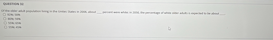 Of the older adult population living in the Unites States in 2006, about _percent were white; in 2050, the percentage of white older adults is expected to be about
92%; 50%
80%; 59%
55%; 65%
55%; 45%