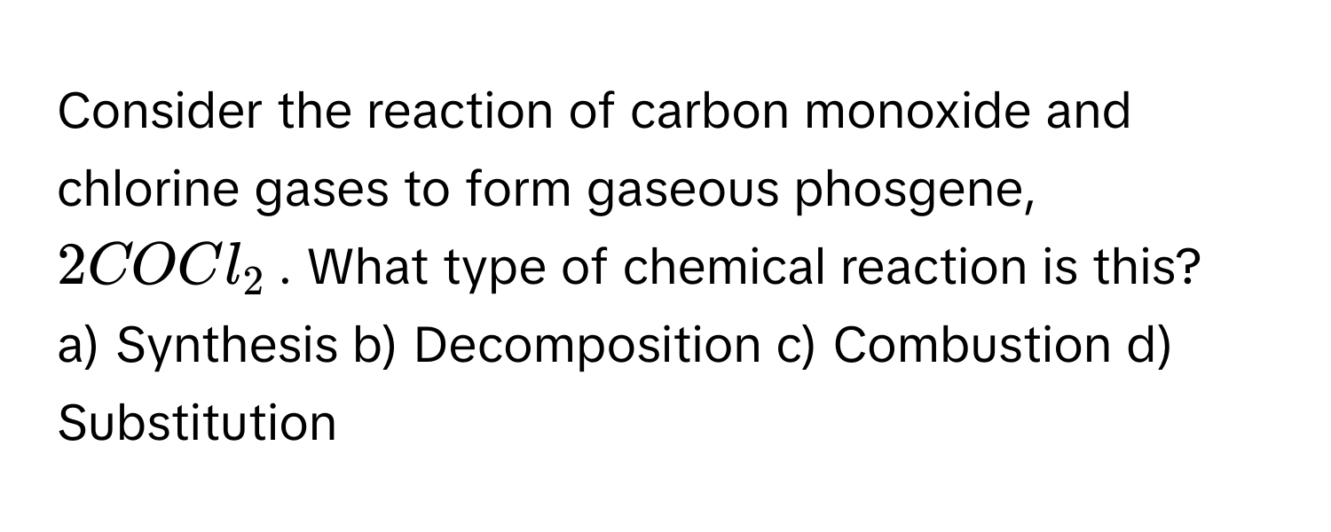 Consider the reaction of carbon monoxide and chlorine gases to form gaseous phosgene, $2COCl_2$. What type of chemical reaction is this?

a) Synthesis b) Decomposition c) Combustion d) Substitution