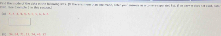 Find the mode of the data in the following lists. (If there is more than one mode, enter your answers as a comma-separated list. If an answer does not exist, enter 
DNE. See Example 3 in this section.) 
(a) 4, 4, 4, 4, 4, 5, 5, 5, 6, 6, 8
(b) 34, 94, 71, 12, 34, 48, 12