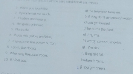 ses of the zero conditional sentencs 
1. When you touch fire, a) the television turns on. 
2. Il people eat too much, b) if they don't get enough water. 
s Il bobies are hungry. c) you get burned. 
4. The grass gets wet d) he burns the food. 
5. Plants die e) they cry. 
6. If you mix yellow and blue, f) I watch comedy movies. 
7. If you press the power button, g) if I'm sick. 
8. I go to the doctor h) they get fat. 
9. When my husband cooks, i) when it rains. 
10. If I feel sad, ζ j) you get green.