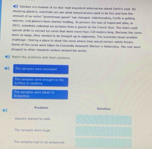 ) Glecions are masses of ice that hold importent information abost Earth's pest. By 
shudying glackers, scientists can see what temperatures used to be like and how the 
amount of so-called "greenhouse gases" has changed. Unfortunately, Earth is getting 
warmer, and glaciers have started mefting. To prevent the loss of important data, in 
2015, scientists collected ice sampies from a glacier in the French Alps. The boam used 
special drills to extract ice cores that were more than 130 meters long. Because the core 
were so large, they needed to be brought up in segments. The scientists faced another 
challenge--finding a place to store the cores where they would remain safelly frozen. 
Some of the cores were taken to Concardia Research Station in Antarctica. The rest were 
shipped to other research centers around the world. 
Match the problems with their solutions. 
The samples were estracted 
surface in sections. The samples were brought to the 
Ancanctica The samples were taken to
4 Problem Solution 
Glaciers started to meit 
The samples were huge 
The samples had to be preserved.