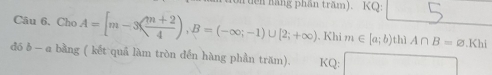 tcn hãng phần trăm). KQ: 
Câu 6. ChoA=[m-3( (m+2)/4 ), B=(-∈fty ;-1)∪ [2;+∈fty ). Khi m∈ [a;b) thì A∩ B=varnothing .Khi
đó δ — a bằng ( kết quả làm tròn đến hàng phần trăm). KQ: