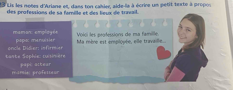 Lis les notes d'Ariane et, dans ton cahier, aide-la à écrire un petit texte à propos
des professions de sa famille et des lieux de travail.
maman: employée Voici les professions de ma famille.
papa: menuisier Ma mère est employée, elle travaille...
oncle Didier: infirmier
tante Sophie: cuisinière
papi: acteur
mamie: professeur