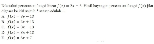 Diketahui persamaan fungsi linear f(x)=3x-2. Hasil bayangan persamaan fungsi f(x) jika
digeser ke kiri sejauh 5 satuan adalah ....
A. f(x)=3y-13
B. f(x)=2x+13
C. f(x)=3x-13
D. f(x)=3x+13
E. f(x)=3x+7