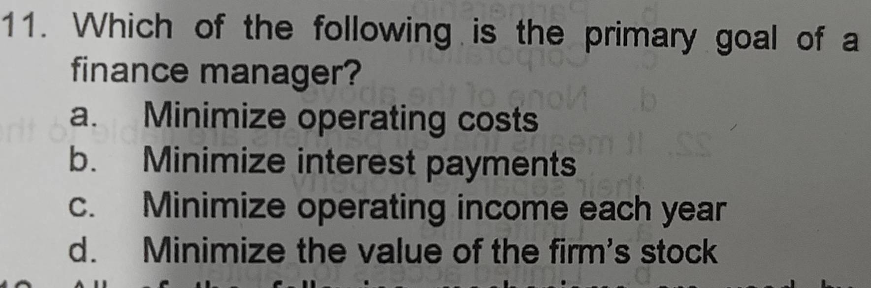 Which of the following is the primary goal of a
finance manager?
a. Minimize operating costs
b. Minimize interest payments
c. Minimize operating income each year
d. Minimize the value of the firm's stock