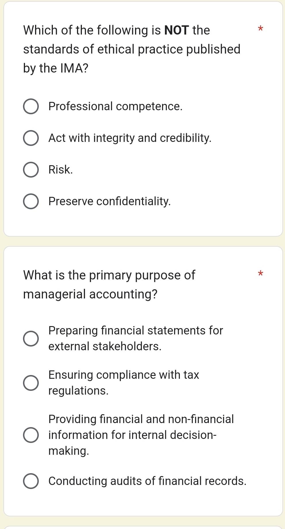 Which of the following is NOT the
*
standards of ethical practice published
by the IMA?
Professional competence.
Act with integrity and credibility.
Risk.
Preserve confidentiality.
What is the primary purpose of
*
managerial accounting?
Preparing financial statements for
external stakeholders.
Ensuring compliance with tax
regulations.
Providing financial and non-financial
information for internal decision-
making.
Conducting audits of financial records.