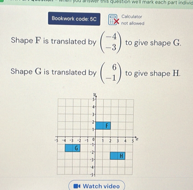 en you answer this question we'll mark each part indivic 
Calculator
Bookwork code: 5C not allowed
Shape F is translated by beginpmatrix -4 -3endpmatrix to give shape G.
Shape G is translated by beginpmatrix 6 -1endpmatrix to give shape H.
Watch video