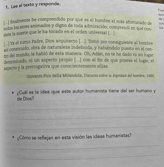 Lee el texto y responde. 
Fran 
escr 
de 
[...] finalmente he comprendido por qué es el hombre el más afortunado de con 
todos los seres animados y digno de toda admiración; comprendí en qué con- los 
siste la suerte que le ha tocado en el orden universal [...]. 
[...] Ya el sumo Padre, Dios arquitecto [..]. Tomó por consiguiente al hombre 
así construido, obra de naturaleza indefinida, y habiéndolo puesto en el cen- 
tro del mundo, le habló de esta manera: Oh, Adán, no te he dado ni un lugar 
determinado, ni un aspecto propio […] con el fin de que poseas el lugar, el 
aspecto y la prerrogativa que conscientemente elijas. 
Giovanni Pico della Mirandola, Discurso sobre la dignidad del hombre, 1486. 
¿Cuál es la idea que este autor humanista tiene del ser humano y 
de Dios? 
_ 
_ 
_ 
¿Cómo se reflejan en esta visión las ideas humanistas? 
_ 
_