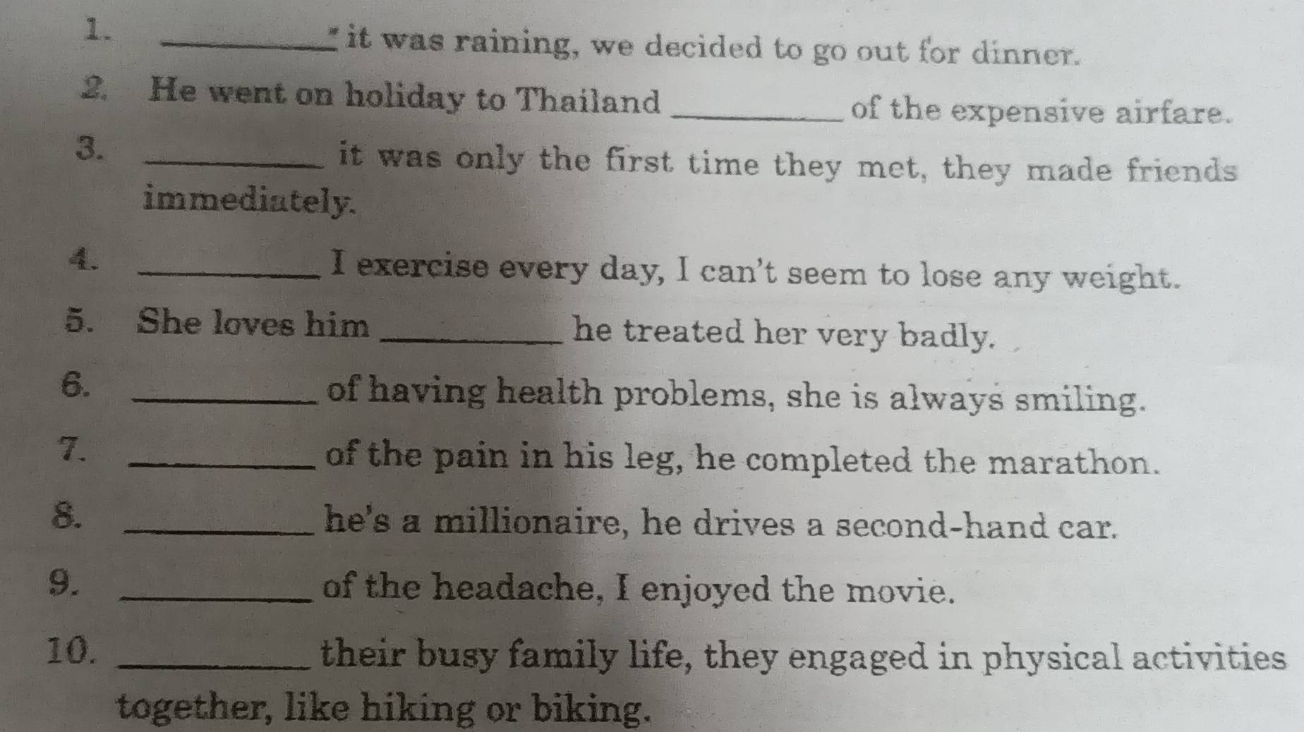 1._ 
" it was raining, we decided to go out for dinner. 
2. He went on holiday to Thailand_ 
of the expensive airfare. 
3._ 
it was only the first time they met, they made friends 
immediately. 
4. _I exercise every day, I can't seem to lose any weight. 
5. She loves him _he treated her very badly. 
6. _of having health problems, she is always smiling. 
7._ 
of the pain in his leg, he completed the marathon. 
8. _he's a millionaire, he drives a second-hand car. 
9. _of the headache, I enjoyed the movie. 
10. _their busy family life, they engaged in physical activities 
together, like hiking or biking.