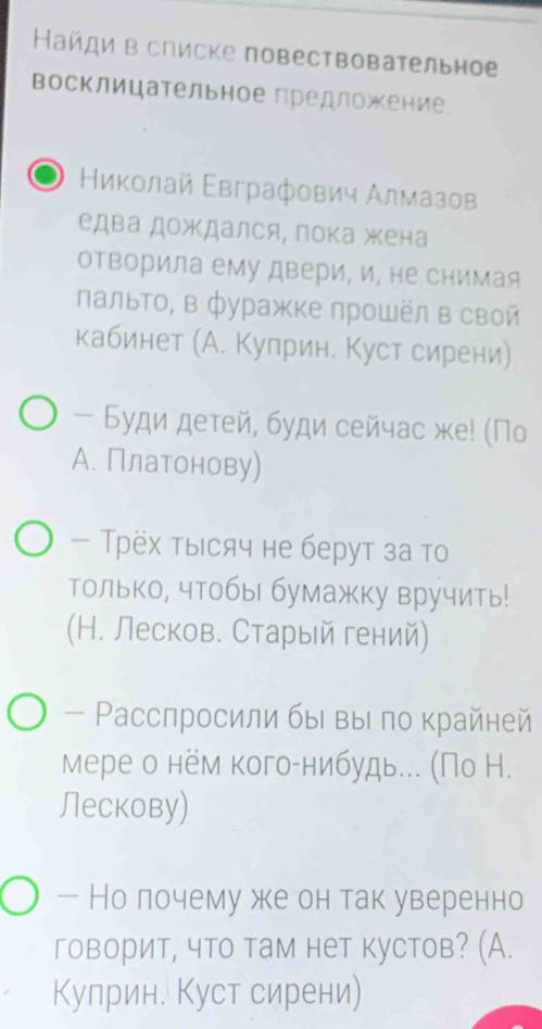 Найди в списке повествовательное 
восклицательное предложение 
Ηиκοлай Εвграфович Алмазов 
едва дождался, пока жена 
отворила ему двери, и, не снимая 
Πальто, в фуражке лрошёл в свой 
кабинет (А. Куприн. Куст сирени) 
- Буди детей, буди сейчас же! (Пο 
А. Платонову) 
— Трёх τыесяч не берут за то 
только, чтобы бумажку вручить! 
(Н. Лесков. Старый гений) 
- Ρасспросили быι выι πо κрайней 
Мере о нём когоίнибудье.. (По Н. 
Лескову) 
— Но лочему же он так уверенно 
говорит, что там нет кустов? (А. 
Кулрин. Куст сирени)