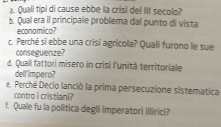 Quali tipi di cause ebbe la crisi del III secolo? 
b. Qual era il principale problema dal punto di vista 
economico? 
c. Perché si ebbe una crisi agricola? Quali furono le sue 
conseguenze? 
d. Quali fattori misero in crisi l'unità territoriale 
dell'impero? 
e. Perché Decio lanciò la prima persecuzione sistematica 
contro i cristiani? 
f. Quale fu la politica degli imperatori illirici?