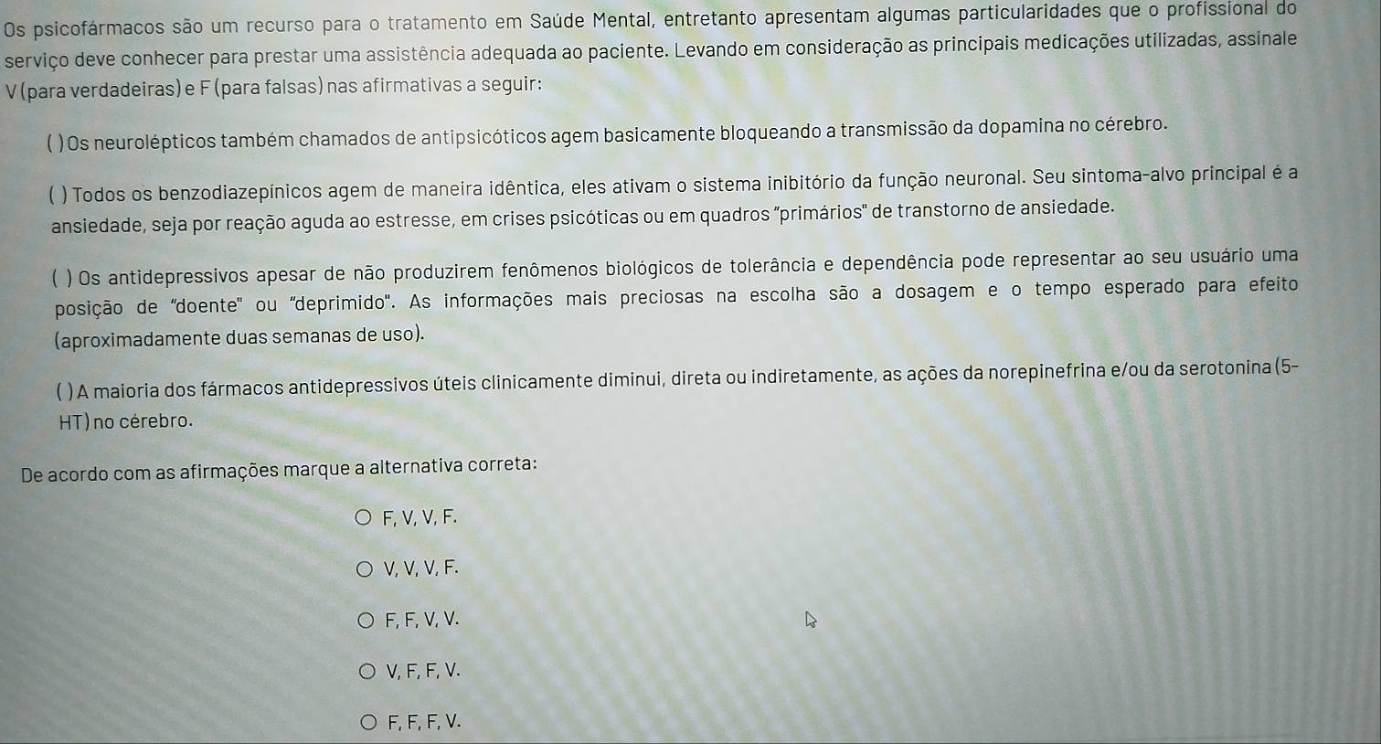 Os psicofármacos são um recurso para o tratamento em Saúde Mental, entretanto apresentam algumas particularidades que o profissional do
serviço deve conhecer para prestar uma assistência adequada ao paciente. Levando em consideração as principais medicações utilizadas, assinale
V (para verdadeiras)e F (para falsas)nas afirmativas a seguir:
) Os neurolépticos também chamados de antipsicóticos agem basicamente bloqueando a transmissão da dopamina no cérebro.
) Todos os benzodiazepínicos agem de maneira idêntica, eles ativam o sistema inibitório da função neuronal. Seu sintoma-alvo principal é a
ansiedade, seja por reação aguda ao estresse, em crises psicóticas ou em quadros "primários" de transtorno de ansiedade.
 ) Os antidepressivos apesar de não produzirem fenômenos biológicos de tolerância e dependência pode representar ao seu usuário uma
posição de 'doente' ou 'deprimido'. As informações mais preciosas na escolha são a dosagem e o tempo esperado para efeito
(aproximadamente duas semanas de uso).
( ) A maioria dos fármacos antidepressivos úteis clinicamente diminui, direta ou indiretamente, as ações da norepinefrina e/ou da serotonina (5-
HT) no cérebro.
De acordo com as afirmações marque a alternativa correta:
F, V, V, F.
V, V, V, F.
F, F, V, V.
V, F, F, V.
F, F, F, V.