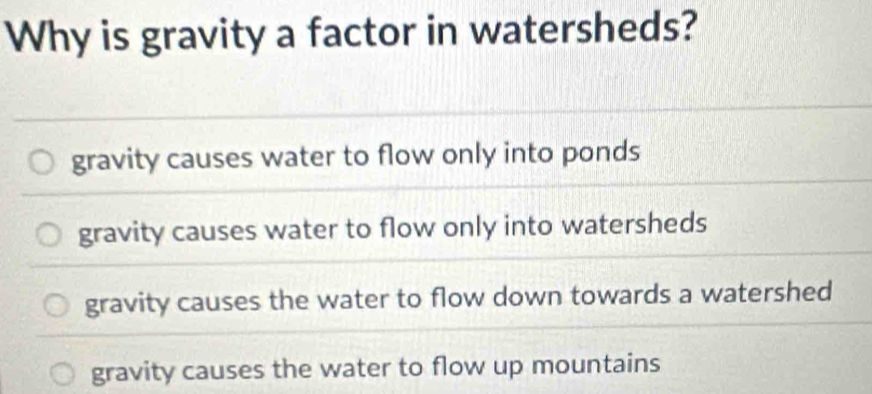 Why is gravity a factor in watersheds?
gravity causes water to flow only into ponds
gravity causes water to flow only into watersheds
gravity causes the water to flow down towards a watershed
gravity causes the water to flow up mountains