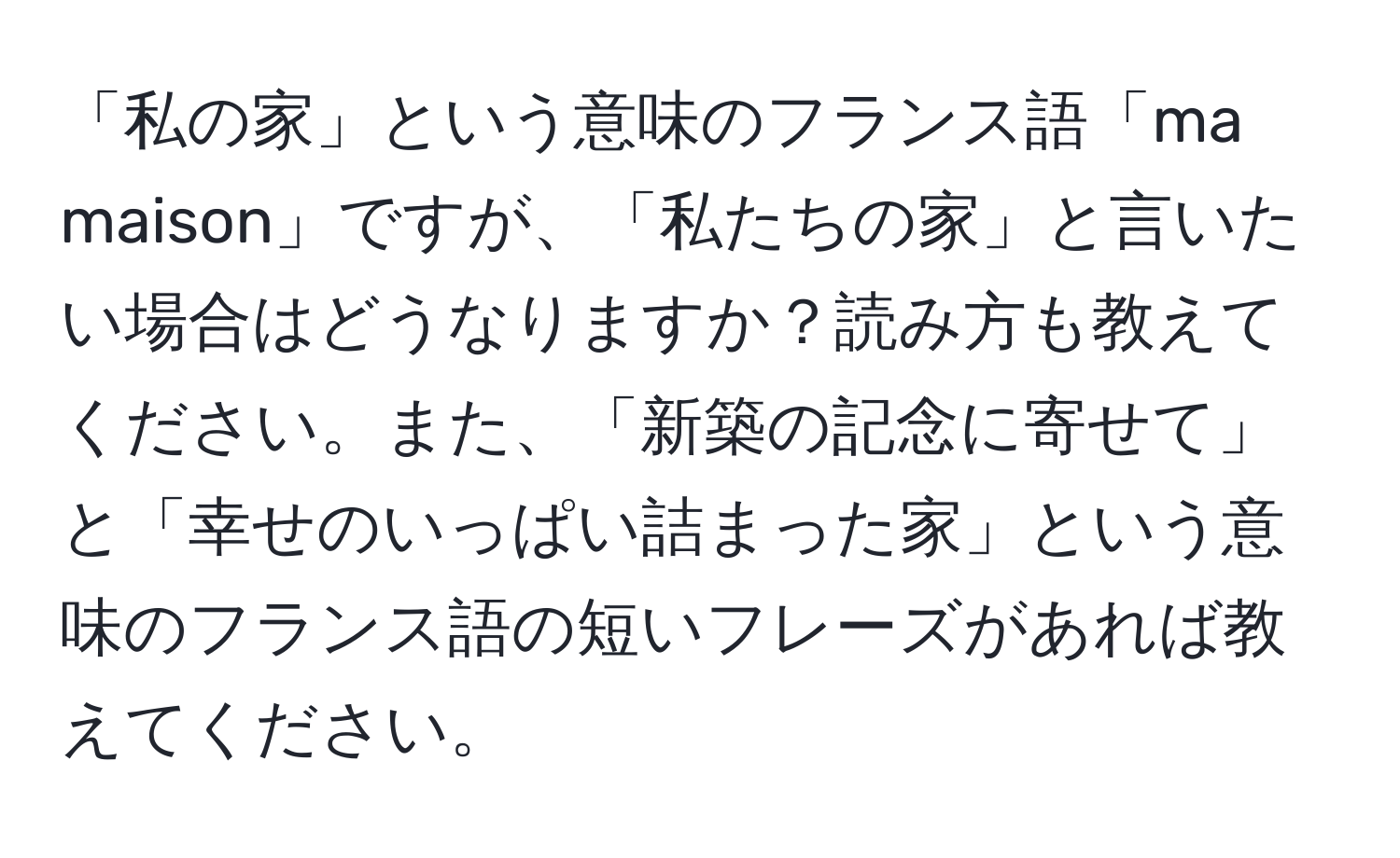 「私の家」という意味のフランス語「ma maison」ですが、「私たちの家」と言いたい場合はどうなりますか？読み方も教えてください。また、「新築の記念に寄せて」と「幸せのいっぱい詰まった家」という意味のフランス語の短いフレーズがあれば教えてください。