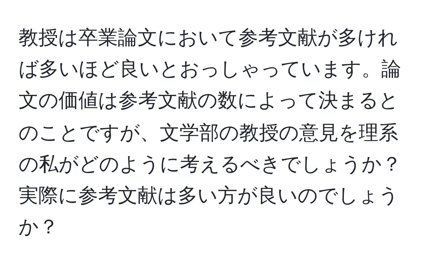 教授は卒業論文において参考文献が多ければ多いほど良いとおっしゃっています。論文の価値は参考文献の数によって決まるとのことですが、文学部の教授の意見を理系の私がどのように考えるべきでしょうか？実際に参考文献は多い方が良いのでしょうか？