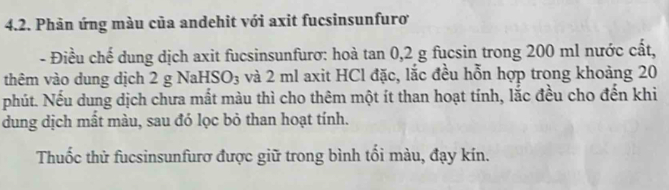 Phản ứng màu của andehit với axit fucsinsunfuroơ 
- Điều chế dung dịch axit fucsinsunfurơ: hoà tan 0, 2 g fucsin trong 200 ml nước cất, 
thêm vào dung dịch 2 g Nal -ISO_3 và 2 ml axit HCl đặc, lắc đều hỗn hợp trong khoảng 20
phút. Nếu dung dịch chưa mất màu thì cho thêm một ít than hoạt tính, lắc đều cho đến khi 
dung dịch mất màu, sau đó lọc bỏ than hoạt tính. 
Thuốc thử fucsinsunfurơ được giữ trong bình tối màu, đạy kín.