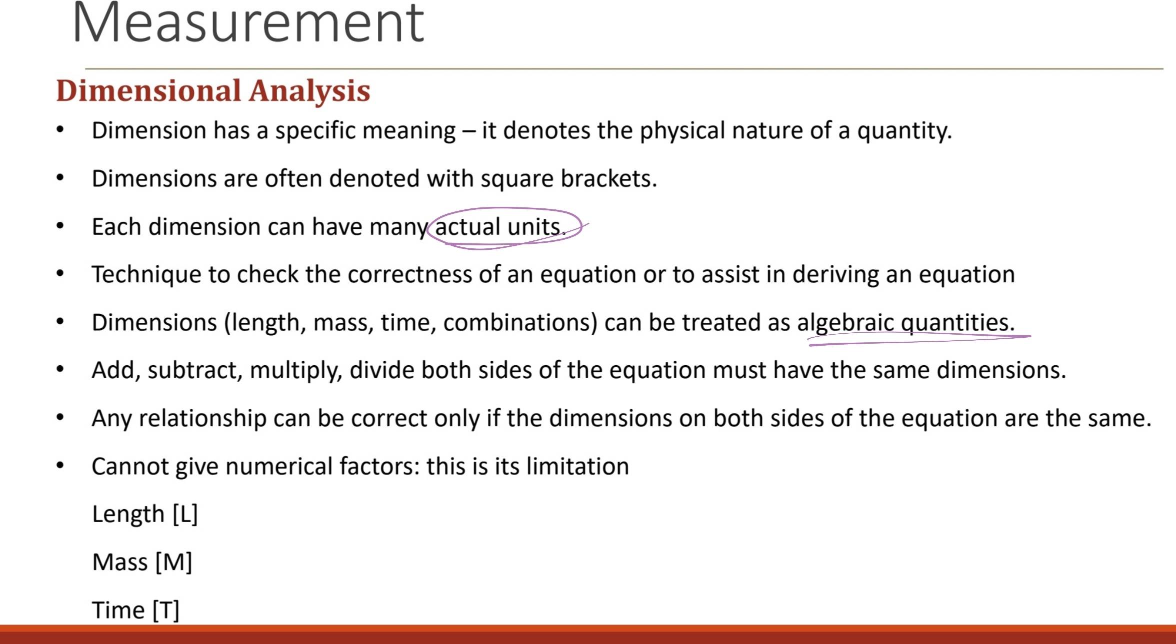 Measurement 
Dimensional Analysis 
Dimension has a specific meaning - it denotes the physical nature of a quantity. 
Dimensions are often denoted with square brackets. 
Each dimension can have many actual units. 
Technique to check the correctness of an equation or to assist in deriving an equation 
Dimensions (length, mass, time, combinations) can be treated as algebraic quantities. 
Add, subtract, multiply, divide both sides of the equation must have the same dimensions. 
Any relationship can be correct only if the dimensions on both sides of the equation are the same. 
Cannot give numerical factors: this is its limitation 
Length [ L ] 
Mass [M] 
Time [T]