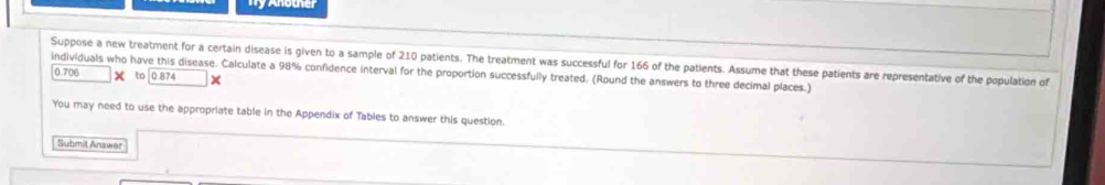 Suppose a new treatment for a certain disease is given to a sample of 210 patients. The treatment was successful for 166 of the patients. Assume that these patients are representative of the population of 
individuals who have this disease. Calculate a 98% confidence interval for the proportion successfully treated. (Round the answers to three decimal places.)
0.706 × to ∫ 0.874
You may need to use the appropriate table in the Appendix of Tables to answer this question. 
Submil Anawer