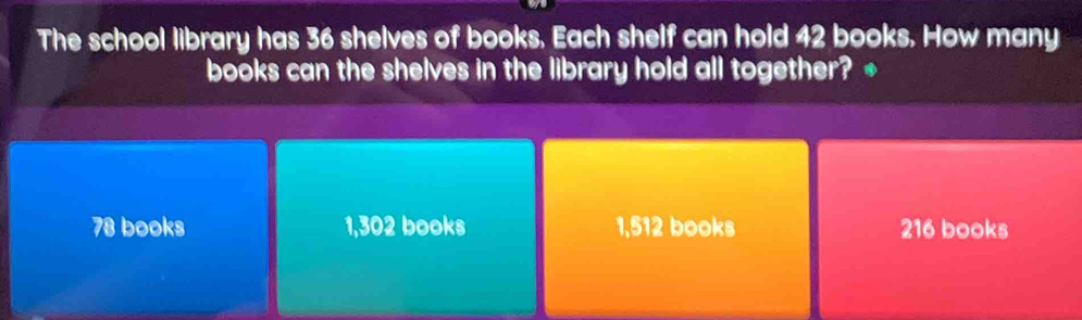 The school library has 36 shelves of books. Each shelf can hold 42 books. How many
books can the shelves in the library hold all together? +
78 books 1,302 books 1,512 books 216 books