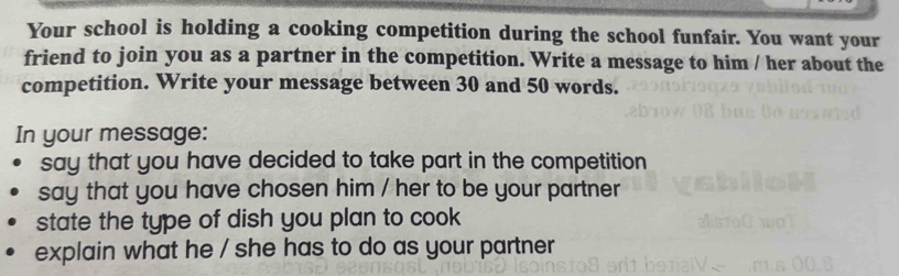 Your school is holding a cooking competition during the school funfair. You want your 
friend to join you as a partner in the competition. Write a message to him / her about the 
competition. Write your message between 30 and 50 words. 
In your message: 
say that you have decided to take part in the competition 
say that you have chosen him / her to be your partner 
state the type of dish you plan to cook 
explain what he / she has to do as your partner